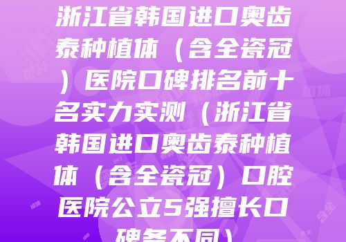 浙江省韩国进口奥齿泰种植体（含全瓷冠）医院口碑排名前十名实力实测（浙江省韩国进口奥齿泰种植体（含全瓷冠）口腔医院公立5强擅长口碑各不同）