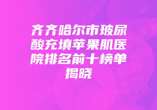 齐齐哈尔市玻尿酸充填苹果肌医院排名前十榜单揭晓