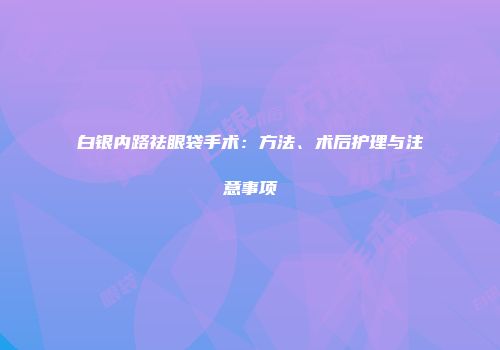 白银内路祛眼袋手术：方法、术后护理与注意事项