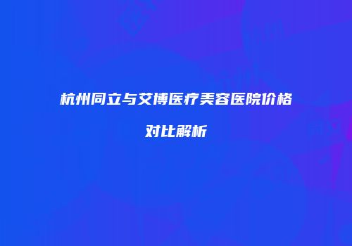 杭州同立与艾博医疗美容医院价格对比解析