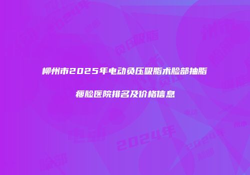 柳州市2025年电动负压吸脂术脸部抽脂瘦脸医院排名及价格信息