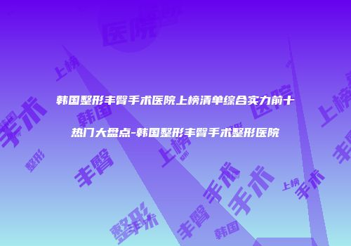 韩国整形丰臀手术医院上榜清单综合实力前十热门大盘点-韩国整形丰臀手术整形医院