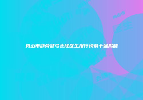 舟山市颧骨颧弓去除医生排行榜前十强揭晓