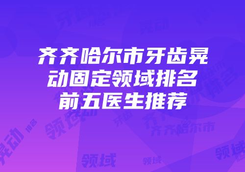 齐齐哈尔市牙齿晃动固定领域排名前五医生推荐