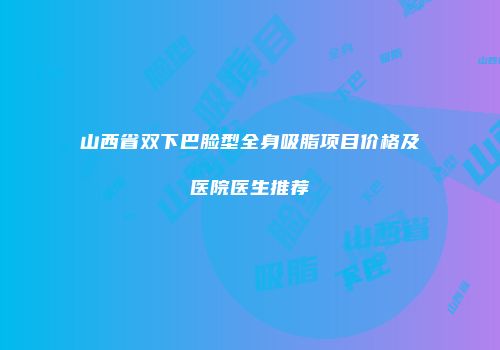 山西省双下巴脸型全身吸脂项目价格及医院医生推荐