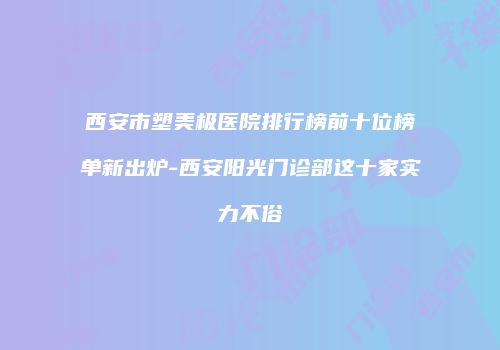 西安市塑美极医院排行榜前十位榜单新出炉-西安阳光门诊部这十家实力不俗