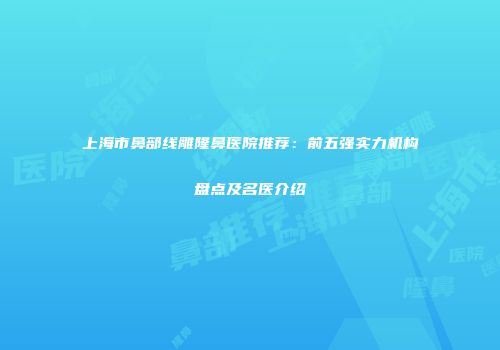上海市鼻部线雕隆鼻医院推荐：前五强实力机构盘点及名医介绍