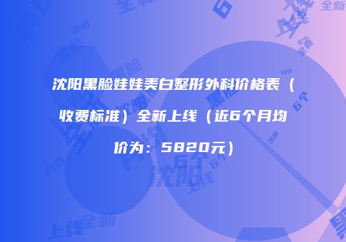 沈阳黑脸娃娃美白整形外科价格表（收费标准）全新上线（近6个月均价为：5820元）