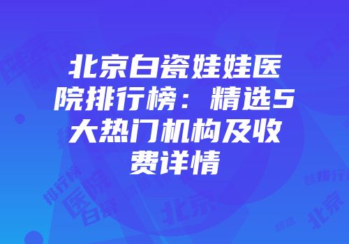 北京白瓷娃娃医院排行榜：精选5大热门机构及收费详情