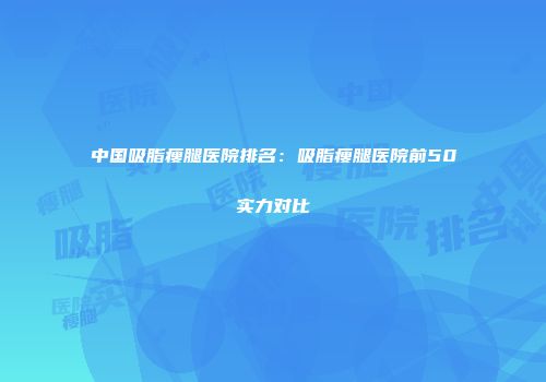 中国吸脂瘦腿医院排名：吸脂瘦腿医院前50实力对比