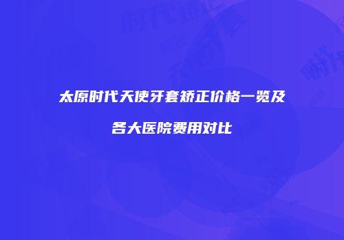 太原时代天使牙套矫正价格一览及各大医院费用对比