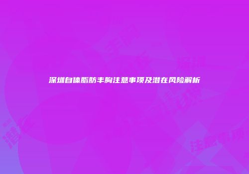 深圳自体脂肪丰胸注意事项及潜在风险解析