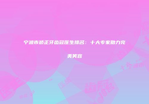 宁波市矫正牙齿冠医生排名：十大专家助力完美笑容