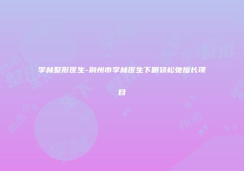 李林整形医生-荆州市李林医生下眼袋松弛擅长项目
