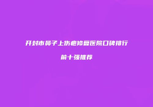 开封市鼻子上伤疤修复医院口碑排行前十强推荐