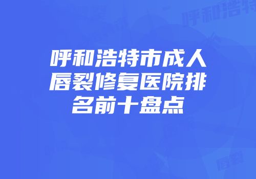 呼和浩特市成人唇裂修复医院排名前十盘点
