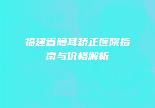 福建省隐耳矫正医院指南与价格解析
