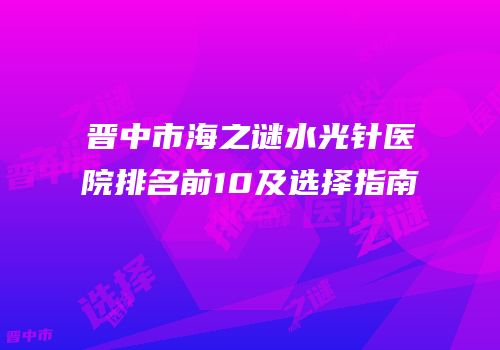 晋中市海之谜水光针医院排名前10及选择指南