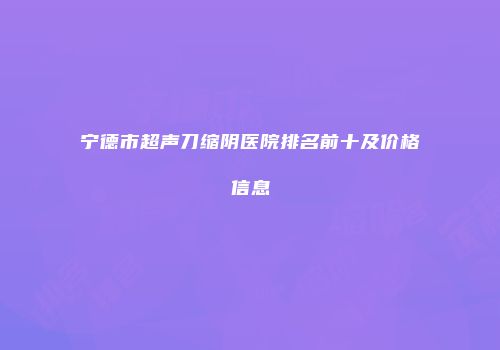 宁德市超声刀缩阴医院排名前十及价格信息