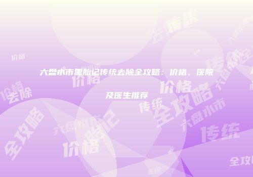 六盘水市黑胎记传统去除全攻略：价格、医院及医生推荐