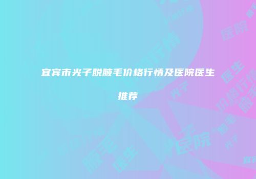 宜宾市光子脱腋毛价格行情及医院医生推荐