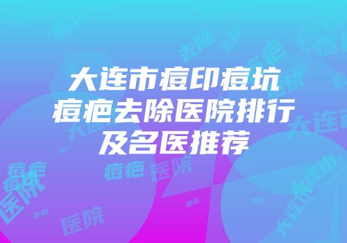 大连市痘印痘坑痘疤去除医院排行及名医推荐