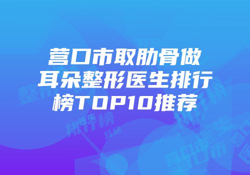 营口市取肋骨做耳朵整形医生排行榜TOP10推荐