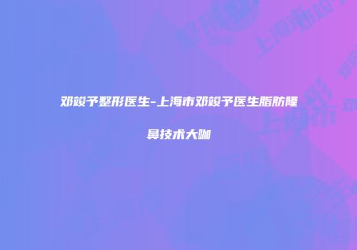 邓竣予整形医生-上海市邓竣予医生脂肪隆鼻技术大咖