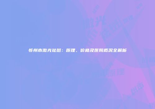 忻州市激光祛斑：原理、价格及医院概况全解析