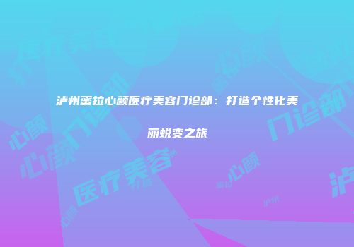 泸州蜜拉心颜医疗美容门诊部：打造个性化美丽蜕变之旅
