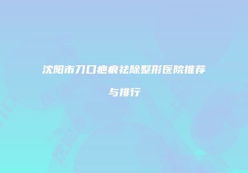 沈阳市刀口疤痕祛除整形医院推荐与排行