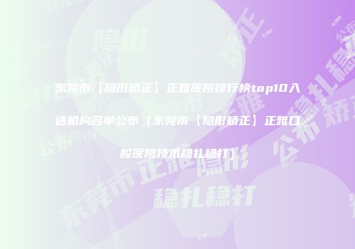 东莞市【隐形矫正】正雅医院排行榜top10入选机构名单公布（东莞市【隐形矫正】正雅口腔医院技术稳扎稳打）