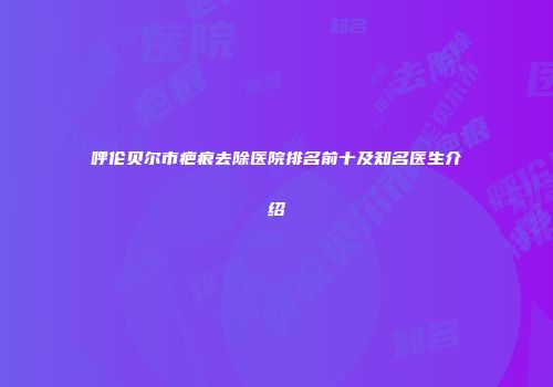 呼伦贝尔市疤痕去除医院排名前十及知名医生介绍