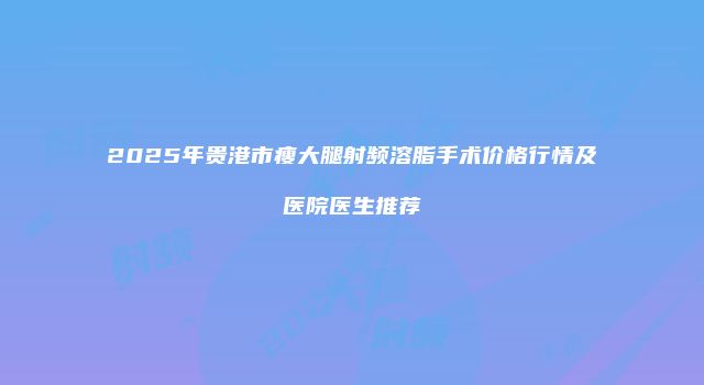 2025年贵港市瘦大腿射频溶脂手术价格行情及医院医生推荐