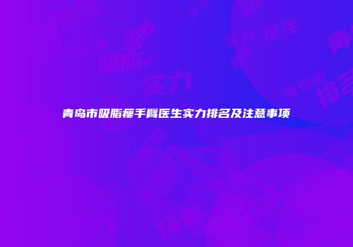 青岛市吸脂瘦手臂医生实力排名及注意事项