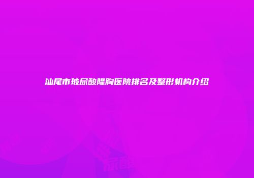 汕尾市玻尿酸隆胸医院排名及整形机构介绍