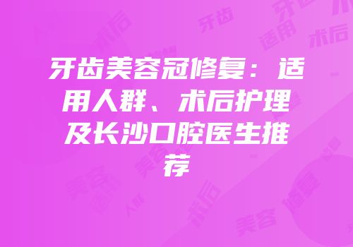 牙齿美容冠修复：适用人群、术后护理及长沙口腔医生推荐