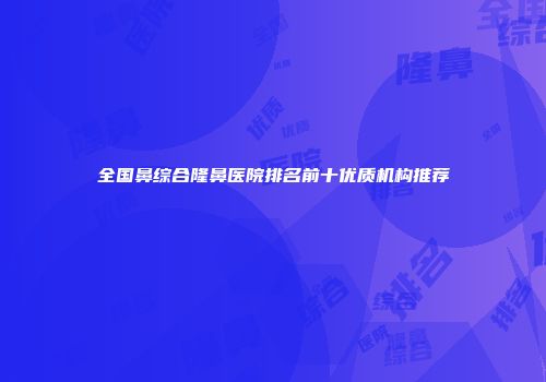 全国鼻综合隆鼻医院排名前十优质机构推荐