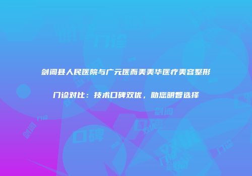 剑阁县人民医院与广元医而美美华医疗美容整形门诊对比：技术口碑双优，助您明智选择