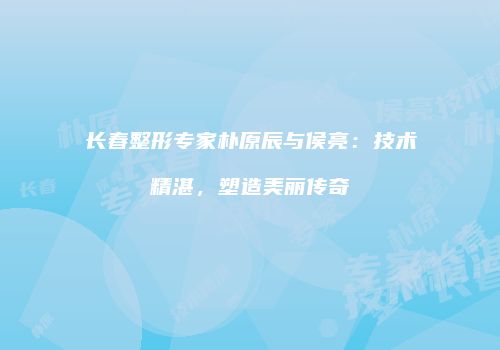 长春整形专家朴原辰与侯亮：技术精湛，塑造美丽传奇
