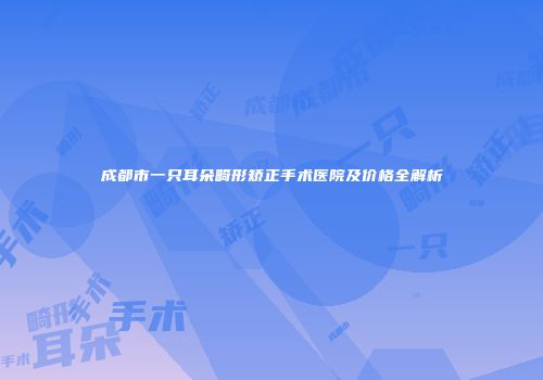 成都市一只耳朵畸形矫正手术医院及价格全解析
