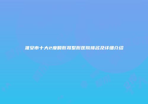 淮安市十大2度畸形耳整形医院排名及详细介绍