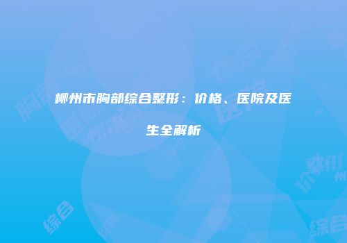 柳州市胸部综合整形：价格、医院及医生全解析