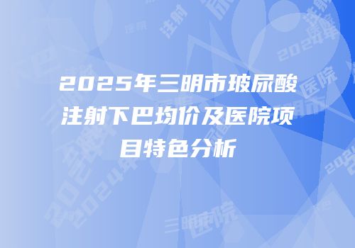 2025年三明市玻尿酸注射下巴均价及医院项目特色分析