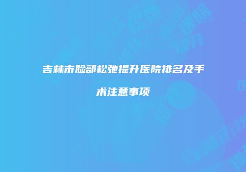 吉林市脸部松弛提升医院排名及手术注意事项