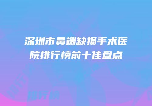 深圳市鼻端缺损手术医院排行榜前十佳盘点