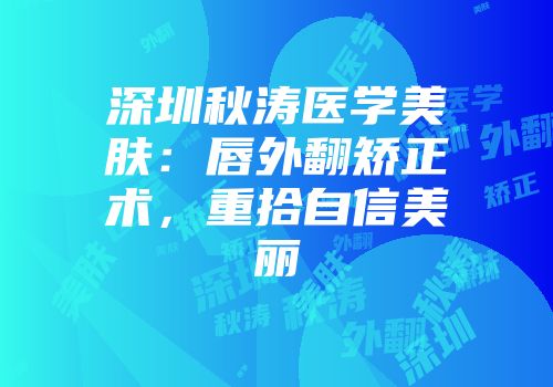 深圳秋涛医学美肤：唇外翻矫正术，重拾自信美丽