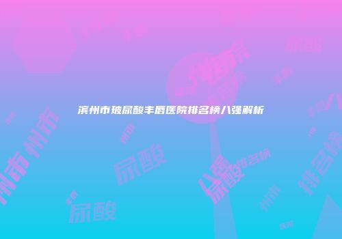 滨州市玻尿酸丰唇医院排名榜八强解析