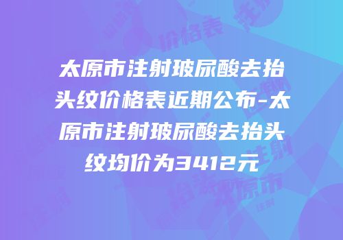 太原市注射玻尿酸去抬头纹价格表近期公布-太原市注射玻尿酸去抬头纹均价为3412元