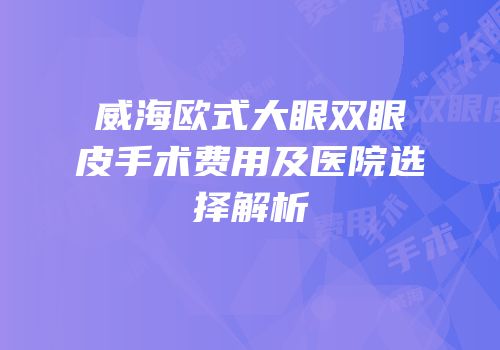 威海欧式大眼双眼皮手术费用及医院选择解析